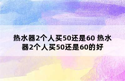 热水器2个人买50还是60 热水器2个人买50还是60的好